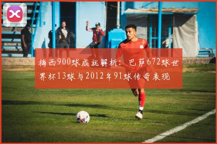 梅西900球成就解析：巴萨672球世界杯13球与2012年91球传奇表现